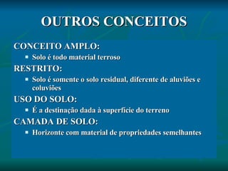 OUTROS CONCEITOS CONCEITO AMPLO:  Solo é todo material terroso RESTRITO:  Solo é somente o solo residual, diferente de aluviões e coluviões USO DO SOLO: É a destinação dada à superfície do terreno CAMADA DE SOLO: Horizonte com material de propriedades semelhantes 