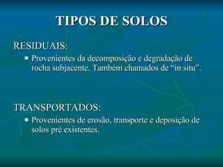 TIPOS DE SOLOS RESIDUAIS:  Provenientes da decomposição e degradação de rocha subjacente. Também chamados de “in situ”. TRANSPORTADOS:  Provenientes de erosão, transporte e deposição de solos pré existentes. 