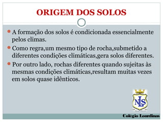 ORIGEM DOS SOLOS

A formação dos solos é condicionada essencialmente
 pelos climas.
Como regra,um mesmo tipo de rocha,submetido a
 diferentes condições climáticas,gera solos diferentes.
Por outro lado, rochas diferentes quando sujeitas às
 mesmas condições climáticas,resultam muitas vezes
 em solos quase idênticos.




                                           Colégio Lourdinas
 