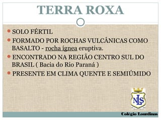 TERRA ROXA
SOLO FÉRTIL
FORMADO POR ROCHAS VULCÂNICAS COMO
 BASALTO - rocha ígnea eruptiva.
ENCONTRADO NA REGIÃO CENTRO SUL DO
 BRASIL ( Bacia do Rio Paraná )
PRESENTE EM CLIMA QUENTE E SEMIÚMIDO




                             Colégio Lourdinas
 