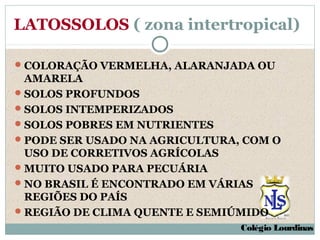 LATOSSOLOS ( zona intertropical)

 COLORAÇÃO VERMELHA, ALARANJADA OU
  AMARELA
 SOLOS PROFUNDOS
 SOLOS INTEMPERIZADOS
 SOLOS POBRES EM NUTRIENTES
 PODE SER USADO NA AGRICULTURA, COM O
  USO DE CORRETIVOS AGRÍCOLAS
 MUITO USADO PARA PECUÁRIA
 NO BRASIL É ENCONTRADO EM VÁRIAS
  REGIÕES DO PAÍS
 REGIÃO DE CLIMA QUENTE E SEMIÚMIDO
                                Colégio Lourdinas
 