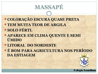 MASSAPÉ

COLORAÇÃO ESCURA QUASE PRETA
TEM MUITA TEOR DE ARGILA
SOLO FÉRTL
APARECE EM CLIMA QUENTE E SEMI
 ÚMIDO
LITORAL DO NORDESTE
É BOM PARA AGRICULTURA NOS PERÍODO
 DA ESTIAGEM


                            Colégio Lourdinas
 