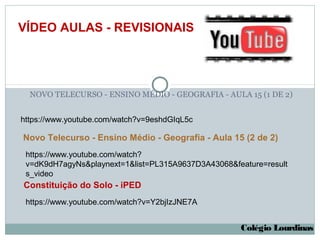 VÍDEO AULAS - REVISIONAIS




  NOVO TELECURSO - ENSINO MÉDIO - GEOGRAFIA - AULA 15 (1 DE 2)


https://www.youtube.com/watch?v=9eshdGIqL5c

Novo Telecurso - Ensino Médio - Geografia - Aula 15 (2 de 2)
 https://www.youtube.com/watch?
 v=dK9dH7agyNs&playnext=1&list=PL315A9637D3A43068&feature=result
 s_video
Constituição do Solo - iPED
 https://www.youtube.com/watch?v=Y2bjIzJNE7A


                                                    Colégio Lourdinas
 