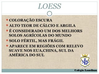 LOESS
COLORAÇÃO ESCURA
ALTO TEOR DE CÁLCIO E ARGILA
É CONSIDERADO UM DOS MELHORS
 SOLOS AGRÍCOLAS DO MUNDO
SOLO FÉRTIL, MAS FRÁGIL
APARECE EM REGIÕES COM RELEVO
 SUAVE NOS EUA,CHINA, SUL DA
 AMÉRICA DO SUL



                            Colégio Lourdinas
 