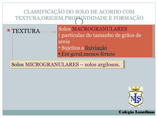CLASSIFICAÇÃO DO SOLO DE ACORDO COM
  TEXTURA,ORIGEM,PROFUNDIDADE E FORMAÇÃO

TEXTURA          Solos MACROGRANULARES
                   Solos MACROGRANULARES
                  ((partículas do tamanho de grãos de
                    partículas do tamanho de grãos de
                  areia
                   areia
                  ••Sujeitos a lixiviação
                    Sujeitos a lixiviação
                  ••Em geral,menos férteis
                    Em geral,menos férteis
 Solos MICROGRANULARES – solos argilosos.
 Solos MICROGRANULARES – solos argilosos.




                                           Colégio Lourdinas
 