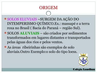 ORIGEM

SOLOS ELUVIAIS –SURGEM DA AÇÃO DO
 INTEMPERISMO QUÍMICO.Ex.: massapé e a terra
 roxa no Brasil ( Bacia do Paraná – região Sul).
SOLOS ALUVIAIS – são criados por sedimentos
 transformados em lugares distantes e transportados
 pelas águas dos rios e pelos ventos.
As áreas ribeirinhas são exemplos de solo
 aluviais.Outro Exemplo:o solo do tipo loess.



                                        Colégio Lourdinas
 