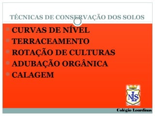 TÉCNICAS DE CONSERVAÇÃO DOS SOLOS

CURVAS DE NÍVEL
TERRACEAMENTO
ROTAÇÃO DE CULTURAS
ADUBAÇÃO ORGÂNICA
CALAGEM




                          Colégio Lourdinas
 