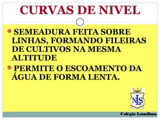 CURVAS DE NIVEL
SEMEADURA FEITA SOBRE
 LINHAS, FORMANDO FILEIRAS
 DE CULTIVOS NA MESMA
 ALTITUDE
PERMITE O ESCOAMENTO DA
 ÁGUA DE FORMA LENTA.



                     Colégio Lourdinas
 