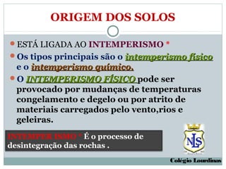 ORIGEM DOS SOLOS

ESTÁ LIGADA AO INTEMPERISMO *
Os tipos principais são o intemperismo físico
 e o intemperismo químico.
O INTEMPERISMO FÍSICO pode ser
 provocado por mudanças de temperaturas
 congelamento e degelo ou por atrito de
 materiais carregados pelo vento,rios e
 geleiras.
INTEMPER ISMO * É o processo de
desintegração das rochas .
                                    Colégio Lourdinas
 