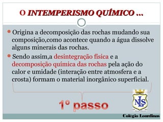 O INTEMPERISMO QUÍMICO ...

Origina a decomposição das rochas mudando sua
 composição,como acontece quando a água dissolve
 alguns minerais das rochas.
Sendo assim,a desintegração física e a
 decomposição química das rochas pela ação do
 calor e umidade (interação entre atmosfera e a
 crosta) formam o material inorgânico superficial.




                                       Colégio Lourdinas
 