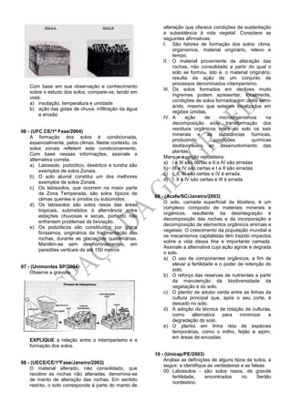 Com base em sua observação e conhecimento
sobre o estudo dos solos, compare-os, tendo em
vista:
a) insolação, temperatura e umidade
b) ação das gotas de chuva, infiltração da água
e erosão
06 - (UFC CE/1ª Fase/2004)
A formação dos solos é condicionada,
essencialmente, pelos climas. Neste contexto, os
solos zonais refletem este condicionamento.
Com base nessas informações, assinale a
alternativa correta.
a) Latossolo, podzólico, desértico e tundra são
exemplos de solos Zonais.
b) O solo aluvial constitui um dos melhores
exemplos de solos Zonais.
c) Os latossolos, que ocorrem na maior parte
da Zona Temperada, são solos típicos de
climas quentes e úmidos ou subúmidos.
d) Os latossolos são solos rasos das áreas
tropicais, submetidos à alternância entre
estações chuvosas e secas, portanto não
enfrentam problemas de lixiviação.
e) Os podzólicos são constituídos por grãos
finíssimos, originários da fragmentação das
rochas, durante as glaciações quaternárias.
Mantêm-se sem desmoronamentos, em
paredões verticais de até 150 metros.
07 - (Unimontes SP/2004)
Observe a gravura.
EXPLIQUE a relação entre o intemperismo e a
formação dos solos.
08 - (UECE/CE/1ªFase/Janeiro/2003)
O material alterado, não consolidado, que
recobre as rochas não alteradas, denomina-se
de manto de alteração das rochas. Em sentido
restrito, o solo corresponde à parte do manto de
alteração que oferece condições de sustentação
e subsistência à vida vegetal. Considere as
seguintes afirmativas:
I. São fatores de formação dos solos: clima,
organismos, material originário, relevo e
tempo.
II. O material proveniente da alteração das
rochas, não consolidado a partir do qual o
solo se formou, isto é, o material originário,
resulta da ação de um conjunto de
processos denominados intemperismo.
III. Os solos formados em declives muito
íngremes podem apresentar, localmente,
condições de solos formados em clima semi-
árido, mesmo que estejam localizados em
regiões úmidas.
IV. A ação de microorganismos na
decomposição e/ou transformação dos
resíduos orgânicos retira do solo os sais
minerais e as substâncias húmicas,
produzindo condições químicas
desfavoráveis ao desenvolvimento das
plantas.
Marque a opção verdadeira.
a) I e III são certas e II e IV são erradas
b) III e IV são certas e I e II são erradas
c) I, II, III são certas e IV é errada.
d) I, II e IV são certas e III é errada.
09 - (Acafe/SC/Janeiro/2003)
O solo, camada superficial da litosfera, é um
complexo composto de materiais minerais e
orgânicos, resultante da desintegração e
decomposição das rochas e da incorporação e
decomposição de elementos orgânicos animais e
vegetais. O crescimento da população mundial e
os mecanismos capitalistas têm trazido impactos
sobre a vida dessa fina e importante camada.
Assinale a alternativa cuja ação agride e degrada
o solo.
a) O uso de componentes orgânicos, a fim de
elevar a fertilidade e o poder de retenção do
solo.
b) O reforço das reservas de nutrientes a partir
da manutenção da biodiversidade da
vegetação e do solo.
c) O plantio de adubo verde entre as linhas da
cultura principal que, após o seu corte, é
deixado no solo.
d) A adoção da técnica de rotação de culturas,
como alternativa para minimizar a
degradação do solo.
e) O plantio em linha reta de espécies
temporárias, como o milho, feijão e aipim,
em áreas de encostas.
10 - (Unicap/PE/2003)
Analise as definições de alguns tipos de solos, a
seguir, e identifique as verdadeiras e as falsas.
00. Latossolos - são solos rasos, de grande
fertilidade, encontrados no Sertão
nordestino.
 