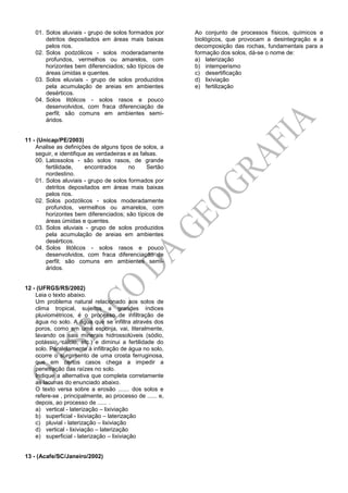 01. Solos aluviais - grupo de solos formados por
detritos depositados em áreas mais baixas
pelos rios.
02. Solos podzólicos - solos moderadamente
profundos, vermelhos ou amarelos, com
horizontes bem diferenciados; são típicos de
áreas úmidas e quentes.
03. Solos eluviais - grupo de solos produzidos
pela acumulação de areias em ambientes
desérticos.
04. Solos litólicos - solos rasos e pouco
desenvolvidos, com fraca diferenciação de
perfil; são comuns em ambientes semi-
áridos.
11 - (Unicap/PE/2003)
Analise as definições de alguns tipos de solos, a
seguir, e identifique as verdadeiras e as falsas.
00. Latossolos - são solos rasos, de grande
fertilidade, encontrados no Sertão
nordestino.
01. Solos aluviais - grupo de solos formados por
detritos depositados em áreas mais baixas
pelos rios.
02. Solos podzólicos - solos moderadamente
profundos, vermelhos ou amarelos, com
horizontes bem diferenciados; são típicos de
áreas úmidas e quentes.
03. Solos eluviais - grupo de solos produzidos
pela acumulação de areias em ambientes
desérticos.
04. Solos litólicos - solos rasos e pouco
desenvolvidos, com fraca diferenciação de
perfil; são comuns em ambientes semi-
áridos.
12 - (UFRGS/RS/2002)
Leia o texto abaixo.
Um problema natural relacionado aos solos de
clima tropical, sujeitos a grandes índices
pluviométricos, é o processo de infiltração de
água no solo. A água que se infiltra através dos
poros, como em uma esponja, vai, literalmente,
lavando os sais minerais hidrossolúveis (sódio,
potássio, cálcio, etc.) e diminui a fertilidade do
solo. Paralelamente à infiltração de água no solo,
ocorre o surgimento de uma crosta ferruginosa,
que em certos casos chega a impedir a
penetração das raízes no solo.
Indique a alternativa que completa corretamente
as lacunas do enunciado abaixo.
O texto versa sobre a erosão ....... dos solos e
refere-se , principalmente, ao processo de ...... e,
depois, ao processo de ...... .
a) vertical - laterização – lixiviação
b) superficial - lixiviação – laterização
c) pluvial - laterização – lixiviação
d) vertical - lixiviação – laterização
e) superficial - laterização – lixiviação
13 - (Acafe/SC/Janeiro/2002)
Ao conjunto de processos físicos, químicos e
biológicos, que provocam a desintegração e a
decomposição das rochas, fundamentais para a
formação dos solos, dá-se o nome de:
a) laterização
b) intemperismo
c) desertificação
d) lixiviação
e) fertilização
 
