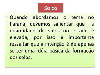 Solos 
• Quando abordamos o tema no 
Paraná, devemos salientar que a 
quantidade de solos no estado é 
elevada, por isso é importante 
ressaltar que a intenção é de apenas 
se ter uma idéia básica da formação 
dos solos. 
 