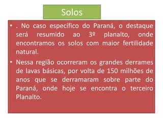Solos 
• . No caso específico do Paraná, o destaque 
será resumido ao 3º planalto, onde 
encontramos os solos com maior fertilidade 
natural. 
• Nessa região ocorreram os grandes derrames 
de lavas básicas, por volta de 150 milhões de 
anos que se derramaram sobre parte do 
Paraná, onde hoje se encontra o terceiro 
Planalto. 
 