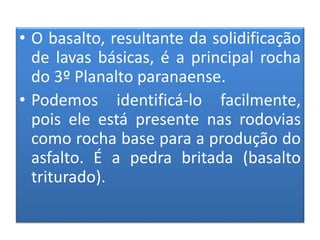 • O basalto, resultante da solidificação 
de lavas básicas, é a principal rocha 
do 3º Planalto paranaense. 
• Podemos identificá-lo facilmente, 
pois ele está presente nas rodovias 
como rocha base para a produção do 
asfalto. É a pedra britada (basalto 
triturado). 
 