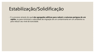 Estabilização/Solidificação
◦ É o processo através do qual são agregados aditivos para reduzir a natureza perigosa de um
rejeito, ou para minimizar a velocidade de migração de um contaminante em um ambiente ou
para reduzir seu nível de toxicidade.
 