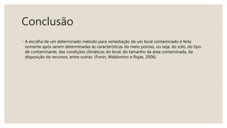 Conclusão
◦ A escolha de um determinado método para remediação de um local contaminado é feita
somente após serem determinadas às características do meio poroso, ou seja, do solo, do tipo
de contaminante, das condições climáticas do local, do tamanho da área contaminada, da
disposição de recursos, entre outras. (Fonin, Waldomiro e Rojas, 2006)
 