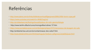 Referências
◦ http://www.abms.com.br/links/bibliotecavirtual/IIgeojovem2006/2006-fonini-rojas.pdf
◦ https://www.youtube.com/watch?v=9Hl6Chsg1vU
◦ http://pt.slideshare.net/RodrigoSousa9/poluio-do-solo-geomorfologia
◦ http://www.teclim.ufba.br/curso/monografias/cobrac/ 57.htm
◦ https://www.portaleducacao.com.br/biologia/artigos/25713/processos-de-lavagem-do-solo
◦ http://ambiente.hsw.uol.com.br/contaminacao-dos-solos7.htm
◦ http://www.desleronline.com/html/portugues/residuos_peligrosos/estabilizacao.html
 