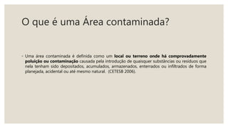 O que é uma Área contaminada?
◦ Uma área contaminada é definida como um local ou terreno onde há comprovadamente
poluição ou contaminação causada pela introdução de quaisquer substâncias ou resíduos que
nela tenham sido depositados, acumulados, armazenados, enterrados ou infiltrados de forma
planejada, acidental ou até mesmo natural. (CETESB 2006).
 