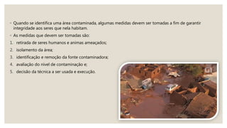 ◦ Quando se identifica uma área contaminada, algumas medidas devem ser tomadas a fim de garantir
integridade aos seres que nela habitam.
◦ As medidas que devem ser tomadas são:
1. retirada de seres humanos e animas ameaçados;
2. isolamento da área;
3. identificação e remoção da fonte contaminadora;
4. avaliação do nível de contaminação e;
5. decisão da técnica a ser usada e execução.
 