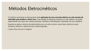 Métodos Eletrocinéticos
◦ O método caracteriza-se basicamente pela aplicação de uma corrente elétrica no solo através de
eletrodos que tendem a atrair íons. A percolação de algumas soluções no solo, básicas ou ácidas
dependendo dos tipos dos metais presentes, facilitará a solubilização e liberação de íons metálicos
◦ Quando se aplica a técnica de eletrocinética em um solo ocorrem varias fases, dentre as quais
podemos destacar a eletroosmose e eletromigração.
◦ ( quem ficar procura a imagem)
 