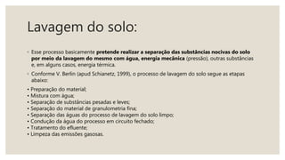 Lavagem do solo:
◦ Esse processo basicamente pretende realizar a separação das substâncias nocivas do solo
por meio da lavagem do mesmo com água, energia mecânica (pressão), outras substâncias
e, em alguns casos, energia térmica.
◦ Conforme V. Berlin (apud Schianetz, 1999), o processo de lavagem do solo segue as etapas
abaixo:
• Preparação do material;
• Mistura com água;
• Separação de substâncias pesadas e leves;
• Separação do material de granulometria fina;
• Separação das águas do processo de lavagem do solo limpo;
• Condução da água do processo em circuito fechado;
• Tratamento do efluente;
• Limpeza das emissões gasosas.
 