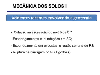 MECÂNICA DOS SOLOS I
- Colapso na escavação do metrô de SP;
- Escorregamentos e inundações em SC;
- Escorregamento em encostas e região serrana do RJ;
- Ruptura de barragem no PI (Algodões)
Acidentes recentes envolvendo a geotecnia
 