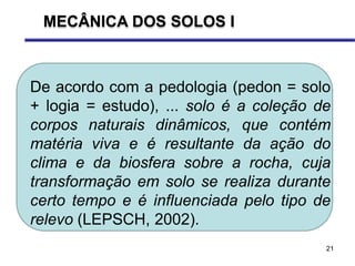 21
De acordo com a pedologia (pedon = solo
+ logia = estudo), ... solo é a coleção de
corpos naturais dinâmicos, que contém
matéria viva e é resultante da ação do
clima e da biosfera sobre a rocha, cuja
transformação em solo se realiza durante
certo tempo e é influenciada pelo tipo de
relevo (LEPSCH, 2002).
MECÂNICA DOS SOLOS I
 