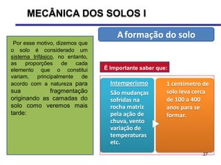 27
Por esse motivo, dizemos que
o solo é considerado um
sistema trifásico, no entanto,
as proporções de cada
elemento que o constitui
variam, principalmente de
acordo com a natureza para
sua fragmentação
originando as camadas do
solo como veremos mais
tarde:
Aformação do solo
Intemperismo
São mudanças
sofridas na
rocha matriz
pela ação de
chuva, vento
variação de
temperaturas
etc.
1 centímetro de
solo leva cerca
de 100 a 400
anos para se
formar.
É Importante saber que:
MECÂNICA DOS SOLOS I
 