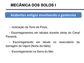 MECÂNICA DOS SOLOS I
- Inclinação da Torre de Pizza;
- Escorregamentos em taludes durante obras do Canal
Panamá;
- Escorregamento em talude no reservatório da
barragem de Vajont (Norte da Itália);
- Escorregamento na Serra do Mar.
Acidentes antigos envolvendo a geotecnia
 