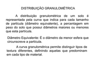 A distribuição granulométrica de um solo é
representada pela curva que indica para cada tamanho
de partícula (diâmetro equivalente), a percentagem em
peso do solo que possui diâmetros maiores ou menores
que esta partícula.
Diâmetro Equivalente: É o diâmetro da menor esfera que
circunscreve a partícula.
DISTRIBUIÇÃO GRANULOMÉTRICA
A curva granulométrica permite distinguir tipos de
textura diferentes, definindo aquelas que predominam
em cada tipo de material.
 