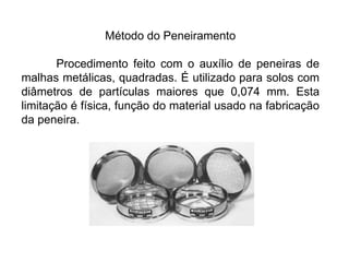 Método do Peneiramento
Procedimento feito com o auxílio de peneiras de
malhas metálicas, quadradas. É utilizado para solos com
diâmetros de partículas maiores que 0,074 mm. Esta
limitação é física, função do material usado na fabricação
da peneira.
 