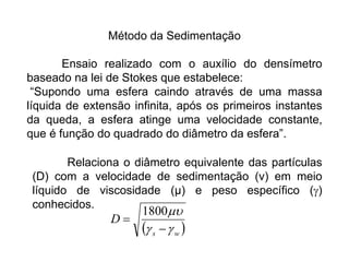 Método da Sedimentação
Ensaio realizado com o auxílio do densímetro
baseado na lei de Stokes que estabelece:
“Supondo uma esfera caindo através de uma massa
líquida de extensão infinita, após os primeiros instantes
da queda, a esfera atinge uma velocidade constante,
que é função do quadrado do diâmetro da esfera”.
Relaciona o diâmetro equivalente das partículas
(D) com a velocidade de sedimentação (v) em meio
líquido de viscosidade (μ) e peso específico ()
conhecidos.
 
w
s
D





1800
 