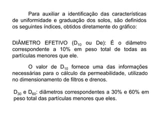 Para auxiliar a identificação das características
de uniformidade e graduação dos solos, são definidos
os seguintes índices, obtidos diretamente do gráfico:
DIÂMETRO EFETIVO (D10 ou De): É o diâmetro
correspondente a 10% em peso total de todas as
partículas menores que ele.
O valor de D10 fornece uma das informações
necessárias para o cálculo da permeabilidade, utilizado
no dimensionamento de filtros e drenos.
D30 e D60: diâmetros correspondentes a 30% e 60% em
peso total das partículas menores que eles.
 