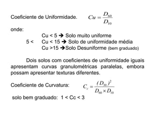 Coeficiente de Uniformidade.
onde:
Cu < 5  Solo muito uniforme
5 < Cu < 15  Solo de uniformidade média
Cu >15 Solo Desuniforme (bem graduado)
Dois solos com coeficientes de uniformidade iguais
apresentam curvas granulométricas paralelas, embora
possam apresentar texturas diferentes.
Coeficiente de Curvatura:
solo bem graduado: 1 < Cc < 3
10
60
D
D
Cu 
10
60
2
30
D
D
)
D
(
Cc


 