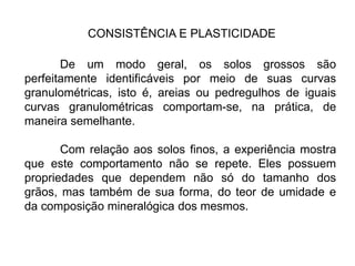CONSISTÊNCIA E PLASTICIDADE
De um modo geral, os solos grossos são
perfeitamente identificáveis por meio de suas curvas
granulométricas, isto é, areias ou pedregulhos de iguais
curvas granulométricas comportam-se, na prática, de
maneira semelhante.
Com relação aos solos finos, a experiência mostra
que este comportamento não se repete. Eles possuem
propriedades que dependem não só do tamanho dos
grãos, mas também de sua forma, do teor de umidade e
da composição mineralógica dos mesmos.
 