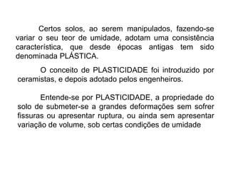 Certos solos, ao serem manipulados, fazendo-se
variar o seu teor de umidade, adotam uma consistência
característica, que desde épocas antigas tem sido
denominada PLÁSTICA.
O conceito de PLASTICIDADE foi introduzido por
ceramistas, e depois adotado pelos engenheiros.
Entende-se por PLASTICIDADE, a propriedade do
solo de submeter-se a grandes deformações sem sofrer
fissuras ou apresentar ruptura, ou ainda sem apresentar
variação de volume, sob certas condições de umidade
 