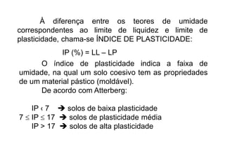 À diferença entre os teores de umidade
correspondentes ao limite de liquidez e limite de
plasticidade, chama-se ÍNDICE DE PLASTICIDADE:
IP (%) = LL – LP
O índice de plasticidade indica a faixa de
umidade, na qual um solo coesivo tem as propriedades
de um material pástico (moldável).
De acordo com Atterberg:
IP ‹ 7  solos de baixa plasticidade
7  IP  17  solos de plasticidade média
IP > 17  solos de alta plasticidade
 