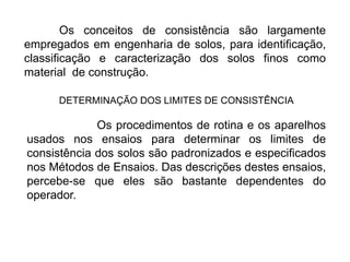 Os conceitos de consistência são largamente
empregados em engenharia de solos, para identificação,
classificação e caracterização dos solos finos como
material de construção.
DETERMINAÇÃO DOS LIMITES DE CONSISTÊNCIA
Os procedimentos de rotina e os aparelhos
usados nos ensaios para determinar os limites de
consistência dos solos são padronizados e especificados
nos Métodos de Ensaios. Das descrições destes ensaios,
percebe-se que eles são bastante dependentes do
operador.
 