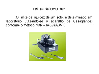 LIMITE DE LIQUIDEZ
O limite de liquidez de um solo, é determinado em
laboratório utilizando-se o aparelho de Casagrande,
conforme o método NBR – 6459 (ABNT).
 