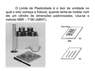 O Limite de Plasticidade é o teor de umidade no
qual o solo começa a fraturar, quando tenta-se moldar com
ele um cilindro de dimensões padronizadas. Usa-se o
método NBR – 7180 (ABNT).
 