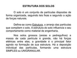 ESTRUTURA DOS SOLOS
O solo é um conjunto de partículas dispostas de
forma organizada, seguindo leis fixas e segundo a ação
de forças naturais.
Define-se como Estrutura, o arranjo das partículas
que compõem o solo. A estrutura do solo influencia o seu
comportamento como material de engenharia.
Nos solos grossos (areias e pedregulhos) a
massa de cada partícula é grande, não há forças
elétricas entre elas, a gravidade é o principal fator
agindo na formação de sua estrutura. Há a deposição
individual das partículas, formando uma estrutura
SIMPLES ou UNIGRANULAR.
 