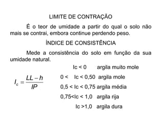 LIMITE DE CONTRAÇÃO
É o teor de umidade a partir do qual o solo não
mais se contrai, embora continue perdendo peso.
ÍNDICE DE CONSISTÊNCIA
Mede a consistência do solo em função da sua
umidade natural.
IP
h
LL
Ic


Ic < 0 argila muito mole
0 < Ic < 0,50 argila mole
0,5 < Ic < 0,75 argila média
0,75<Ic < 1,0 argila rija
Ic >1,0 argila dura
 
