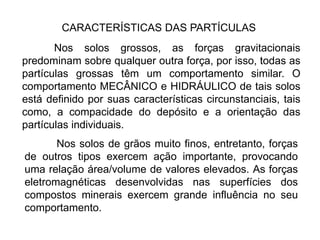 CARACTERÍSTICAS DAS PARTÍCULAS
Nos solos grossos, as forças gravitacionais
predominam sobre qualquer outra força, por isso, todas as
partículas grossas têm um comportamento similar. O
comportamento MECÂNICO e HIDRÁULICO de tais solos
está definido por suas características circunstanciais, tais
como, a compacidade do depósito e a orientação das
partículas individuais.
Nos solos de grãos muito finos, entretanto, forças
de outros tipos exercem ação importante, provocando
uma relação área/volume de valores elevados. As forças
eletromagnéticas desenvolvidas nas superfícies dos
compostos minerais exercem grande influência no seu
comportamento.
 