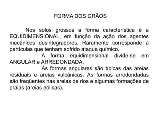 FORMA DOS GRÃOS
Nos solos grossos a forma característica é a
EQUIDIMENSIONAL, em função da ação dos agentes
mecânicos desintegradores. Raramente corresponde à
partículas que tenham sofrido ataque químico.
A forma equidimensional divide-se em
ANGULAR e ARREDONDADA.
As formas angulares são típicas das areias
residuais e areias vulcânicas. As formas arredondadas
são freqüentes nas areias de rios e algumas formações de
praias (areias eólicas).
 