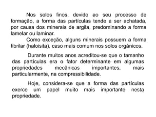 Nos solos finos, devido ao seu processo de
formação, a forma das partículas tende a ser achatada,
por causa dos minerais de argila, predominando a forma
lamelar ou laminar.
Como exceção, alguns minerais possuem a forma
fibrilar (haloisita), caso mais comum nos solos orgânicos.
Durante muitos anos acreditou-se que o tamanho
das partículas era o fator determinante em algumas
propriedades mecânicas importantes, mais
particularmente, na compressibilidade.
Hoje, considera-se que a forma das partículas
exerce um papel muito mais importante nesta
propriedade.
 