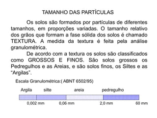 TAMANHO DAS PARTÍCULAS
Os solos são formados por partículas de diferentes
tamanhos, em proporções variadas. O tamanho relativo
dos grãos que formam a fase sólida dos solos é chamado
TEXTURA. A medida da textura é feita pela análise
granulométrica.
De acordo com a textura os solos são classificados
como GROSSOS E FINOS. São solos grossos os
Pedregulhos e as Areias, e são solos finos, os Siltes e as
“Argilas”.
Escala Granulométrica:( ABNT 6502/95)
Argila silte areia pedregulho
0,002 mm 0,06 mm 2,0 mm 60 mm
 