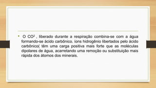 •

O CO2 , liberado durante a respiração combina-se com a água
formando-se ácido carbônico. íons hidrogênio libertados pelo ácido
carbônico( têm uma carga positiva mais forte que as moléculas
dipolares de água, acarretando uma remoção ou substituição mais
rápida dos átomos dos minerais.

 