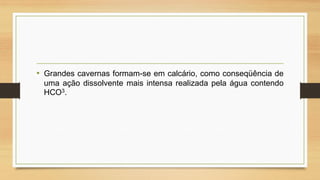 • Grandes cavernas formam-se em calcário, como conseqüência de
uma ação dissolvente mais intensa realizada pela água contendo
HCO3.

 