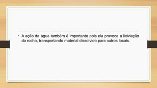 • A ação da água também é importante pois ela provoca a lixiviação
da rocha, transportando material dissolvido para outros locais.

 